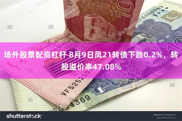 场外股票配资杠杆 8月9日凤21转债下跌0.2%，转股溢价率47.08%