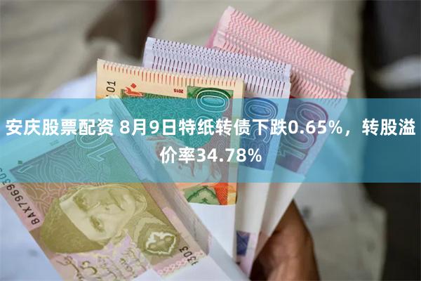 安庆股票配资 8月9日特纸转债下跌0.65%，转股溢价率34.78%