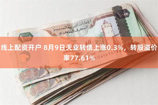 线上配资开户 8月9日天业转债上涨0.3%，转股溢价率77.61%