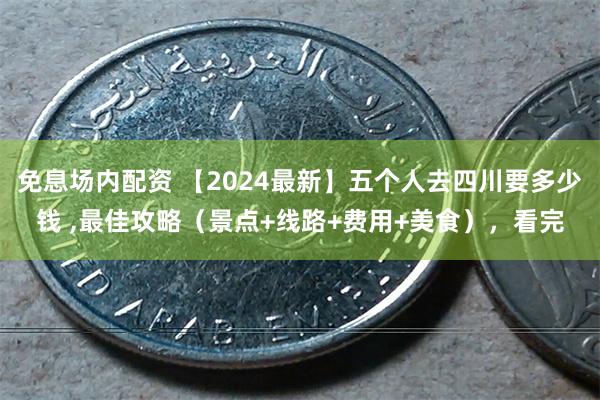 免息场内配资 【2024最新】五个人去四川要多少钱 ,最佳攻略（景点+线路+费用+美食），看完