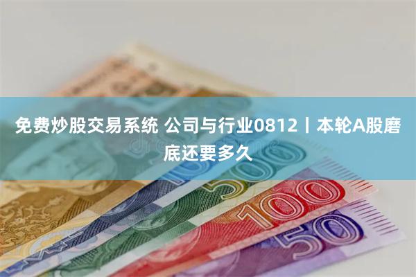 免费炒股交易系统 公司与行业0812丨本轮A股磨底还要多久