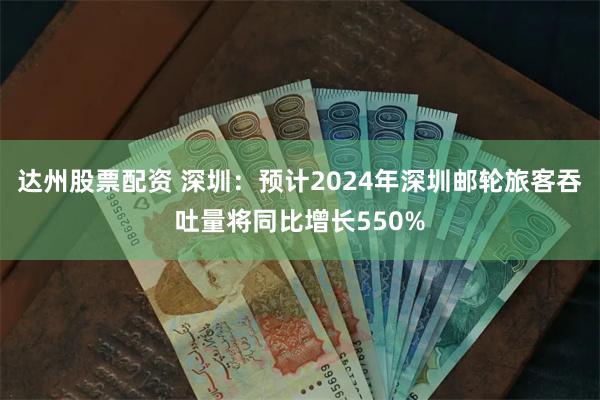 达州股票配资 深圳：预计2024年深圳邮轮旅客吞吐量将同比增长550%