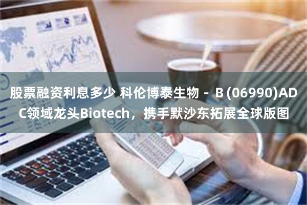 股票融资利息多少 科伦博泰生物－Ｂ(06990)ADC领域龙头Biotech，携手默沙东拓展全球版图