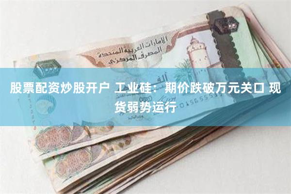 股票配资炒股开户 工业硅：期价跌破万元关口 现货弱势运行