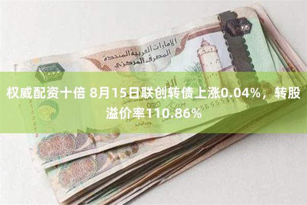 权威配资十倍 8月15日联创转债上涨0.04%，转股溢价率110.86%