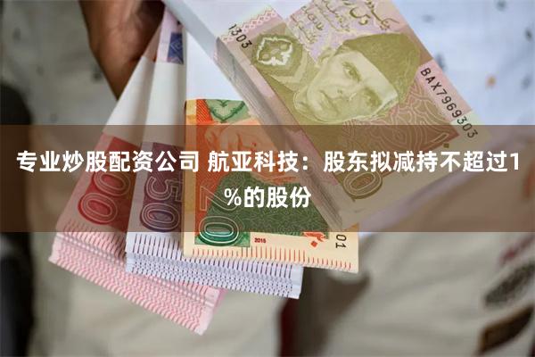 专业炒股配资公司 航亚科技：股东拟减持不超过1%的股份