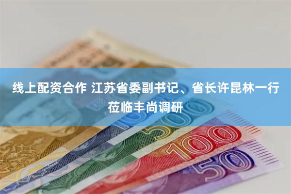 线上配资合作 江苏省委副书记、省长许昆林一行莅临丰尚调研