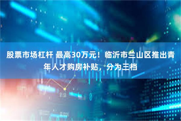 股票市场杠杆 最高30万元！临沂市兰山区推出青年人才购房补贴，分为三档