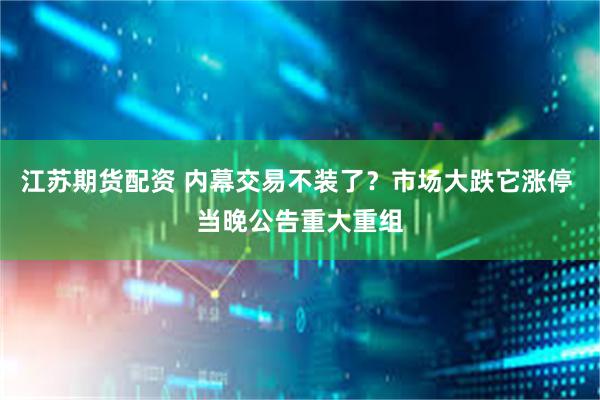 江苏期货配资 内幕交易不装了？市场大跌它涨停 当晚公告重大重组