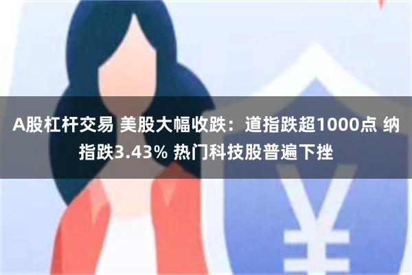 A股杠杆交易 美股大幅收跌：道指跌超1000点 纳指跌3.43% 热门科技股普遍下挫