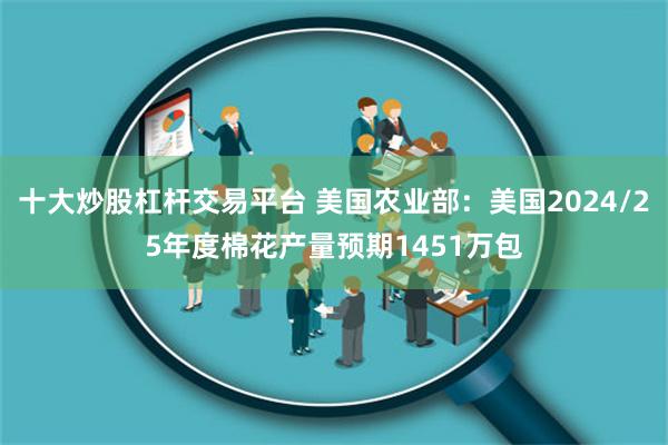 十大炒股杠杆交易平台 美国农业部：美国2024/25年度棉花产量预期1451万包