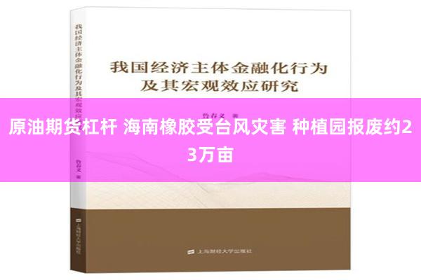 原油期货杠杆 海南橡胶受台风灾害 种植园报废约23万亩