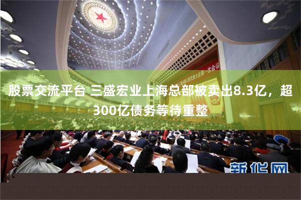 股票交流平台 三盛宏业上海总部被卖出8.3亿，超300亿债务等待重整