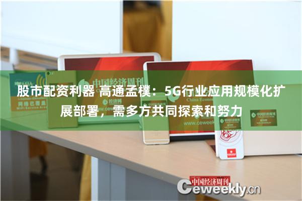 股市配资利器 高通孟樸：5G行业应用规模化扩展部署，需多方共同探索和努力