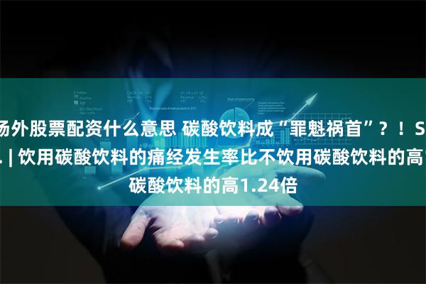 场外股票配资什么意思 碳酸饮料成“罪魁祸首”？！Sci. Rep. | 饮用碳酸饮料的痛经发生率比不饮用碳酸饮料的高1.24倍