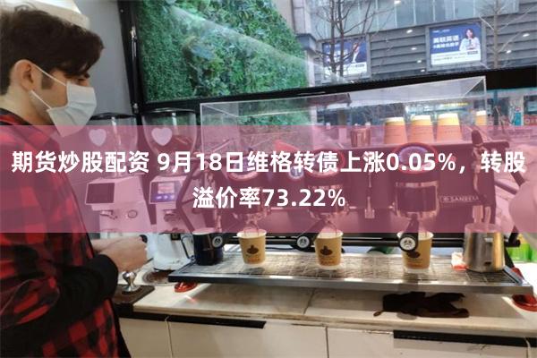 期货炒股配资 9月18日维格转债上涨0.05%，转股溢价率73.22%