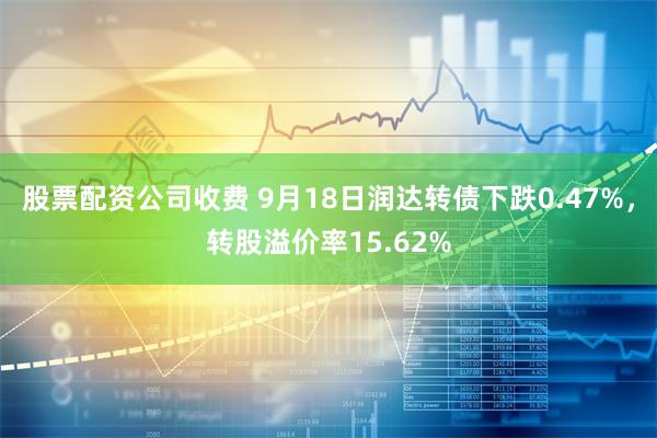 股票配资公司收费 9月18日润达转债下跌0.47%，转股溢价率15.62%