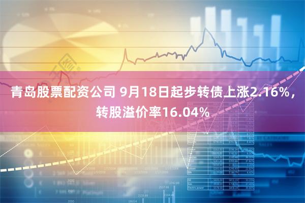 青岛股票配资公司 9月18日起步转债上涨2.16%，转股溢价率16.04%