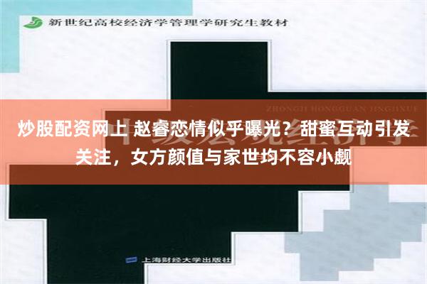 炒股配资网上 赵睿恋情似乎曝光？甜蜜互动引发关注，女方颜值与家世均不容小觑