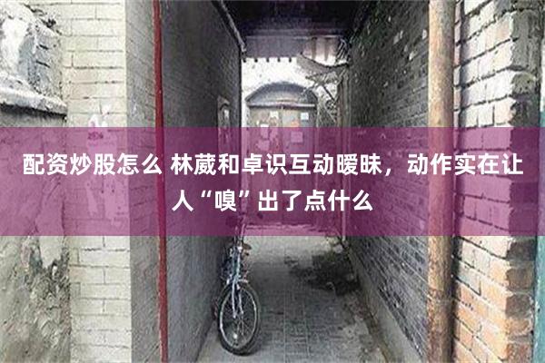 配资炒股怎么 林葳和卓识互动暧昧，动作实在让人“嗅”出了点什么