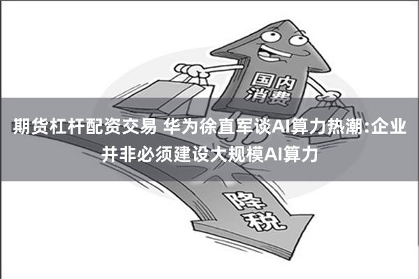 期货杠杆配资交易 华为徐直军谈AI算力热潮:企业并非必须建设大规模AI算力