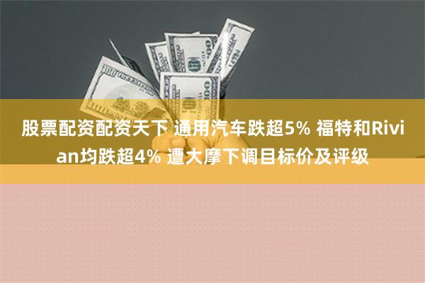 股票配资配资天下 通用汽车跌超5% 福特和Rivian均跌超4% 遭大摩下调目标价及评级