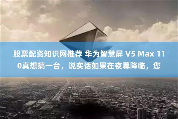 股票配资知识网推荐 华为智慧屏 V5 Max 110真想搞一台，说实话如果在夜幕降临，您