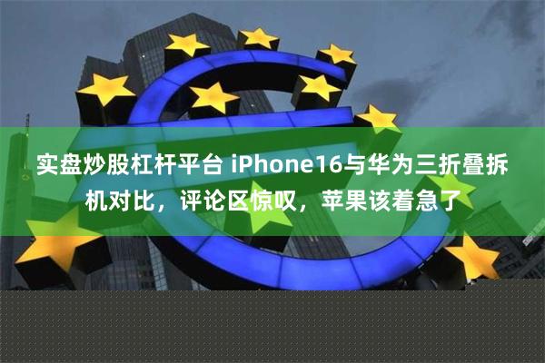 实盘炒股杠杆平台 iPhone16与华为三折叠拆机对比，评论区惊叹，苹果该着急了