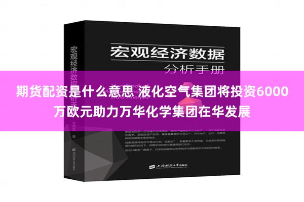 期货配资是什么意思 液化空气集团将投资6000万欧元助力万华化学集团在华发展