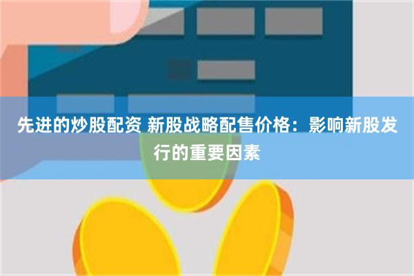 先进的炒股配资 新股战略配售价格：影响新股发行的重要因素