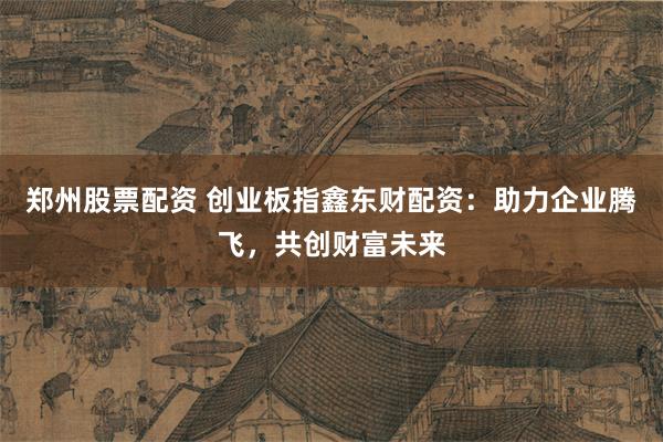 郑州股票配资 创业板指鑫东财配资：助力企业腾飞，共创财富未来