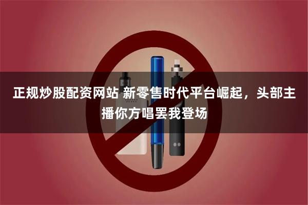 正规炒股配资网站 新零售时代平台崛起，头部主播你方唱罢我登场