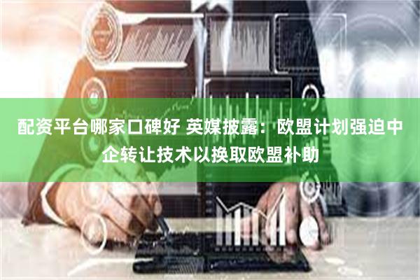 配资平台哪家口碑好 英媒披露：欧盟计划强迫中企转让技术以换取欧盟补助