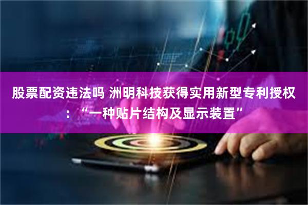 股票配资违法吗 洲明科技获得实用新型专利授权：“一种贴片结构及显示装置”