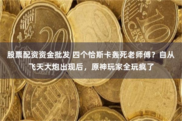 股票配资资金批发 四个恰斯卡轰死老师傅？自从飞天大炮出现后，原神玩家全玩疯了