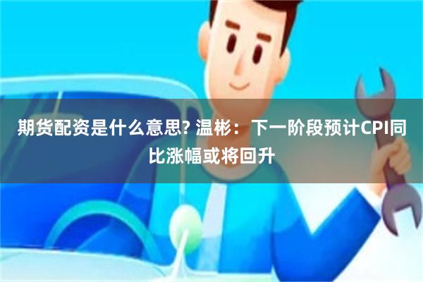 期货配资是什么意思? 温彬：下一阶段预计CPI同比涨幅或将回升