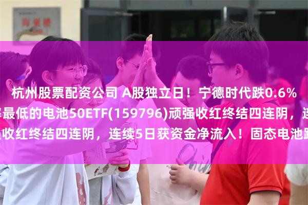 杭州股票配资公司 A股独立日！宁德时代跌0.6% 同类规模最大、费率最低的电池50ETF(159796)顽强收红终结四连阴，连续5日获资金净流入！固态电池路至何方？