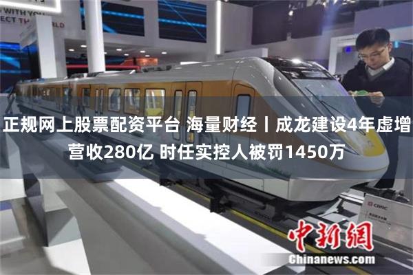 正规网上股票配资平台 海量财经丨成龙建设4年虚增营收280亿 时任实控人被罚1450万