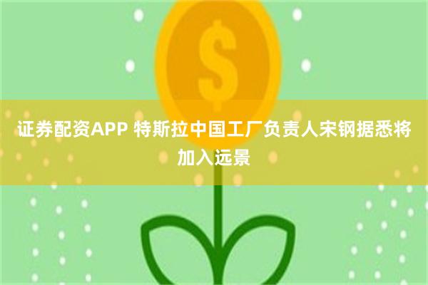 证券配资APP 特斯拉中国工厂负责人宋钢据悉将加入远景