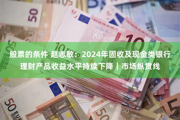 股票的条件 赵志敏：2024年固收及现金类银行理财产品收益水平持续下降｜市场纵贯线