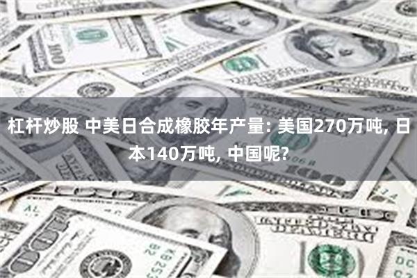 杠杆炒股 中美日合成橡胶年产量: 美国270万吨, 日本140万吨, 中国呢?