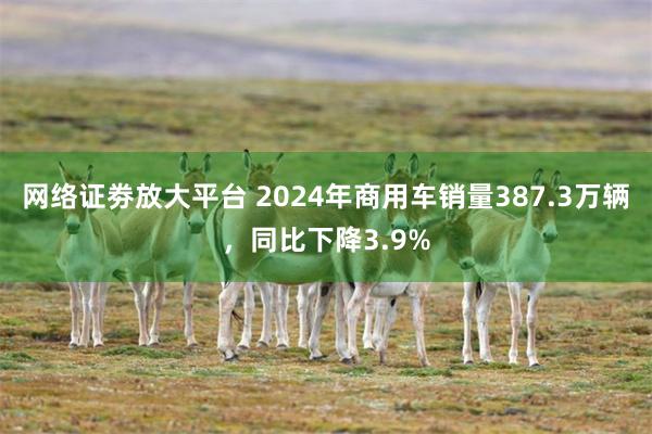 网络证劵放大平台 2024年商用车销量387.3万辆，同比下降3.9%