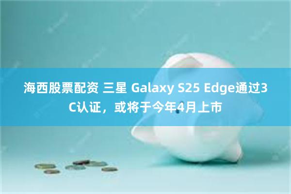 海西股票配资 三星 Galaxy S25 Edge通过3C认证，或将于今年4月上市