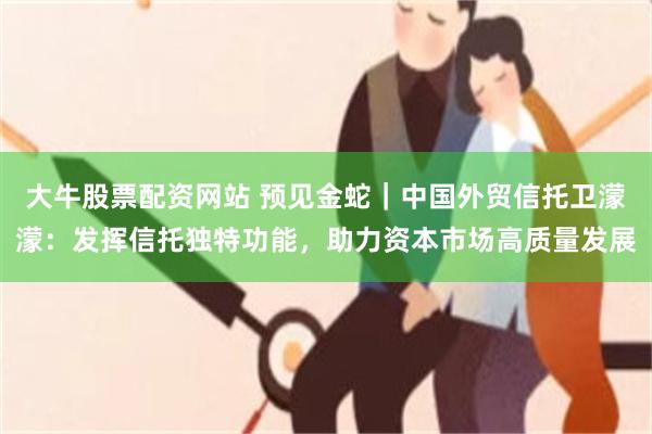 大牛股票配资网站 预见金蛇｜中国外贸信托卫濛濛：发挥信托独特功能，助力资本市场高质量发展