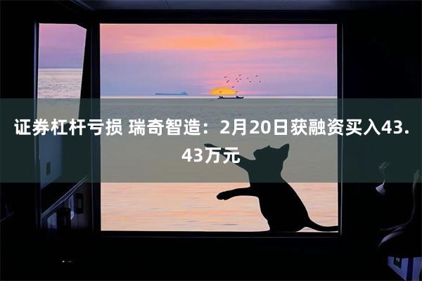 证券杠杆亏损 瑞奇智造：2月20日获融资买入43.43万元