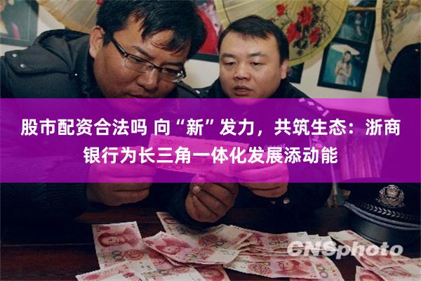 股市配资合法吗 向“新”发力，共筑生态：浙商银行为长三角一体化发展添动能